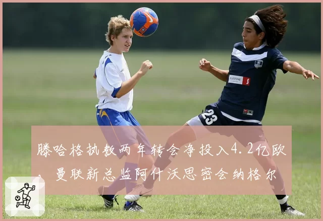 滕哈格执教两年转会净投入4.2亿欧，曼联新总监阿什沃思密会纳格尔斯曼