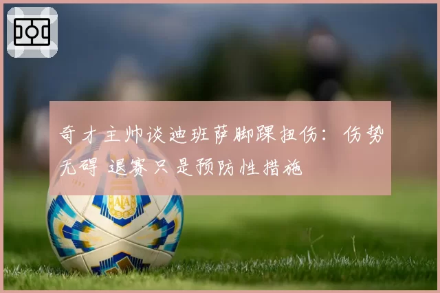 奇才主帅谈迪班萨脚踝扭伤：伤势无碍 退赛只是预防性措施