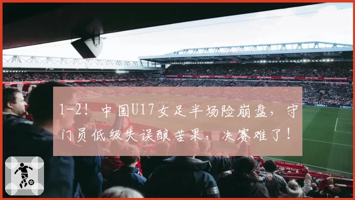1-2!中国U17女足半场险崩盘,守门员低级失误酿苦果,决赛难了!