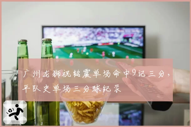 广州龙狮祝铭震单场命中9记三分,平队史单场三分球纪录