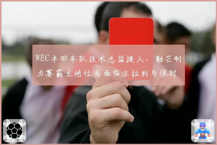 WEC丰田车队技术总监换人，勒芒耐力赛霸主地位或面临法拉利与保时捷挑战