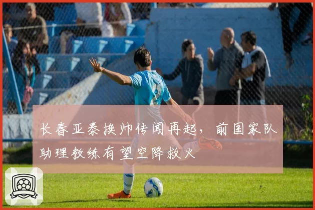 长春亚泰换帅传闻再起,前国家队助理教练有望空降救火