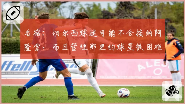 名宿：切尔西球迷可能不会接纳阿隆索，而且管理那里的球星很困难