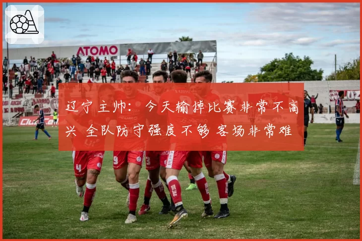 辽宁主帅：今天输掉比赛非常不高兴 全队防守强度不够 客场非常难打