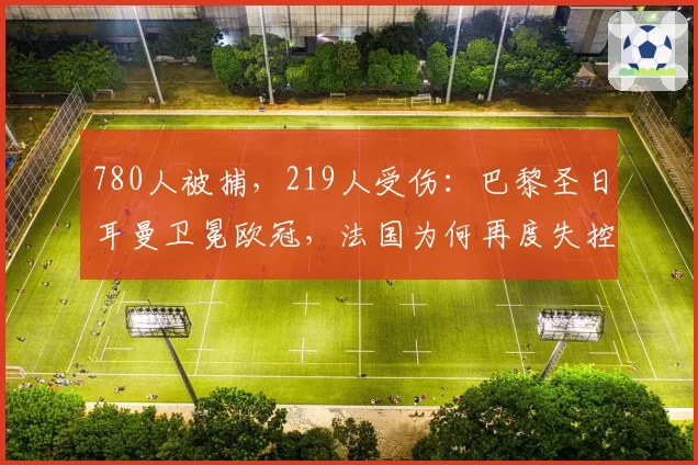 780人被捕,219人受伤:巴黎圣日耳曼卫冕欧冠,法国为何再度失控?