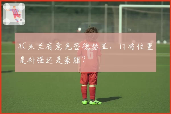 AC米兰有意免签德赫亚,门将位置是补强还是豪赌?