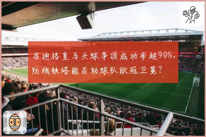 吕迪格皇马头球争顶成功率超90%，防线铁塔能否助球队欧冠卫冕？