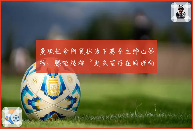 曼联任命阿莫林为下赛季主帅已签约，滕哈格称“更衣室存在间谍向媒体泄密”